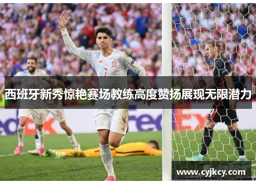 西班牙新秀惊艳赛场教练高度赞扬展现无限潜力