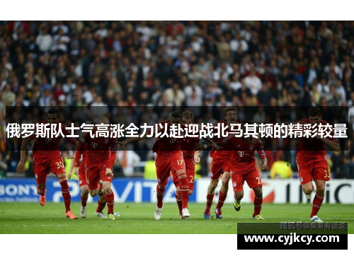 俄罗斯队士气高涨全力以赴迎战北马其顿的精彩较量