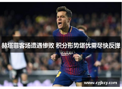 赫塔菲客场遭遇惨败 积分形势堪忧需尽快反弹