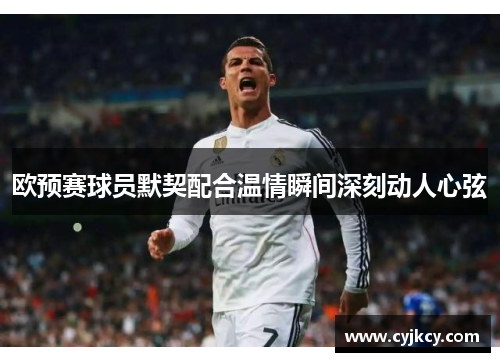 欧预赛球员默契配合温情瞬间深刻动人心弦